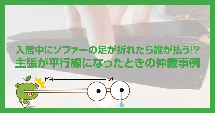 入居中にソファーの足が折れたら誰が払う！？主張が平行線になったときの仲裁事例